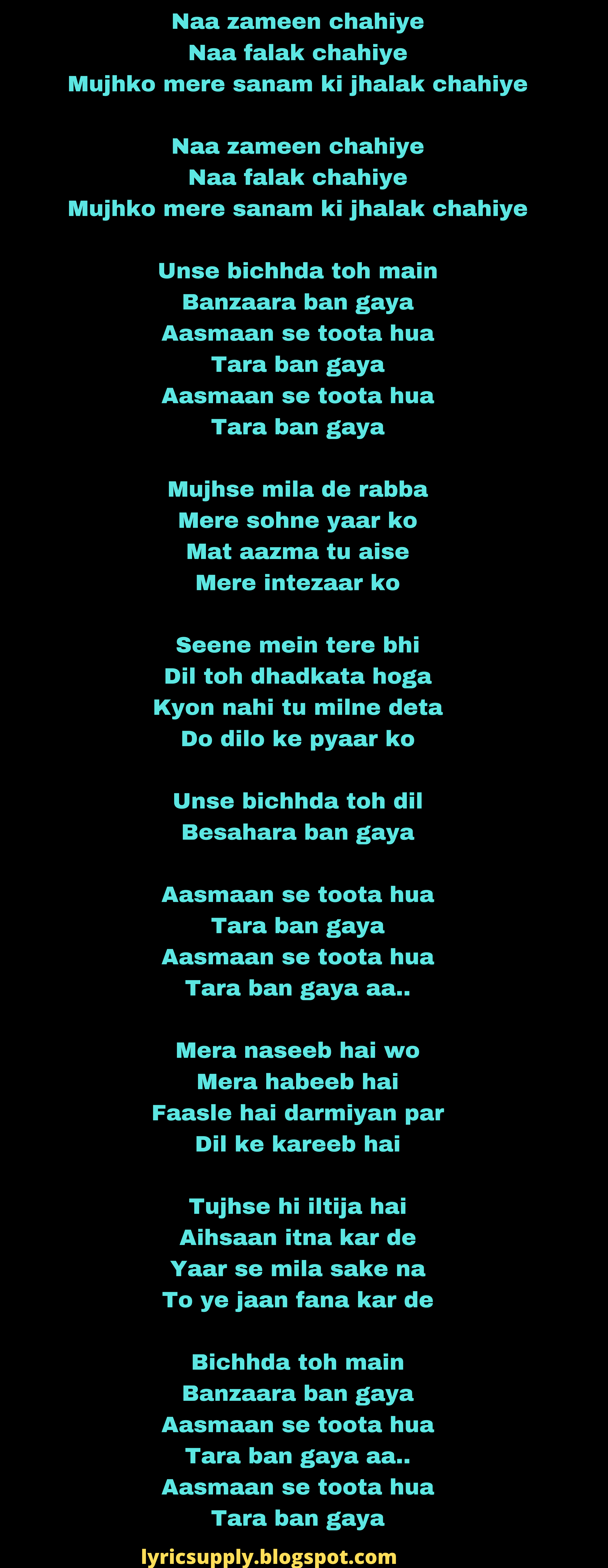 Naa zameen chahiye Naa falak chahiye Mujhko mere sanam ki jhalak chahiye  Naa zameen chahiye Naa falak chahiye Mujhko mere sanam ki jhalak chahiye  Unse bichhda toh main Banzaara ban gaya Aasmaan se toota hua Tara ban gaya Aasmaan se toota hua Tara ban gaya  Mujhse mila de rabba Mere sohne yaar ko Mat aazma tu aise Mere intezaar ko  Seene mein tere bhi Dil toh dhadkata hoga Kyon nahi tu milne deta Do dilo ke pyaar ko  Unse bichhda toh dil Besahara ban gaya  Aasmaan se toota hua Tara ban gaya Aasmaan se toota hua Tara ban gaya aa..  Mera naseeb hai wo Mera habeeb hai Faasle hai darmiyan par Dil ke kareeb hai  Tujhse hi iltija hai Aihsaan itna kar de Yaar se mila sake na To ye jaan fana kar de  Bichhda toh main Banzaara ban gaya Aasmaan se toota hua Tara ban gaya aa.. Aasmaan se toota hua Tara ban gaya